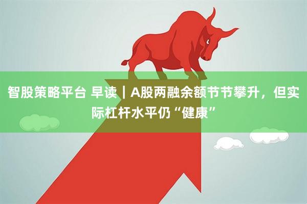 智股策略平台 早读｜A股两融余额节节攀升，但实际杠杆水平仍“健康”