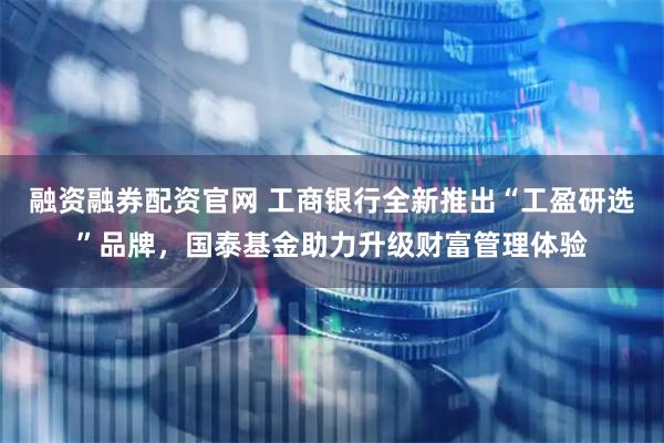 融资融券配资官网 工商银行全新推出“工盈研选”品牌，国泰基金助力升级财富管理体验